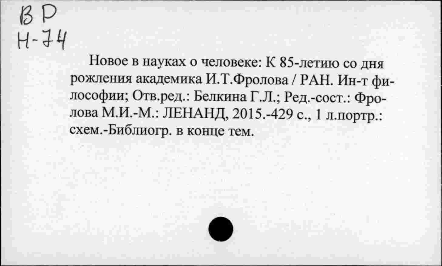 ﻿Новое в науках о человеке: К 85-летию со дня рождения академика И.Т.Фролова / РАН. Ин-т философии; Отв.ред.: Белкина Г.Л.; Ред.-сост.: Фролова М.И.-М.: ЛЕНАНД, 2015.-429 с., 1 л.портр.: схем.-Библиогр. в конце тем.